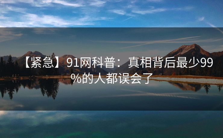 【紧急】91网科普：真相背后最少99%的人都误会了