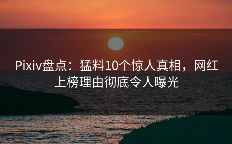 Pixiv盘点：猛料10个惊人真相，网红上榜理由彻底令人曝光