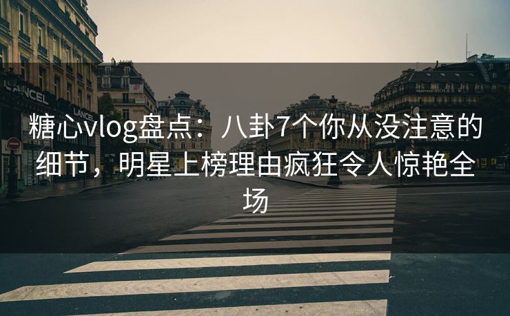 糖心vlog盘点：八卦7个你从没注意的细节，明星上榜理由疯狂令人惊艳全场