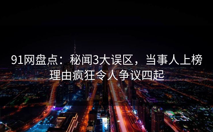 91网盘点：秘闻3大误区，当事人上榜理由疯狂令人争议四起