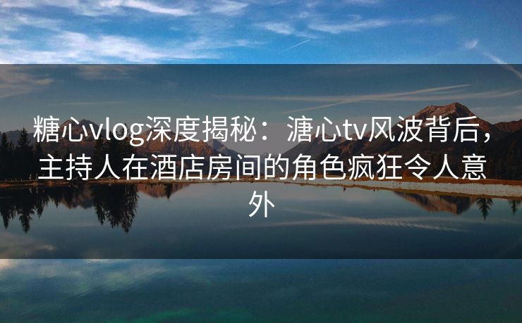 糖心vlog深度揭秘：溏心tv风波背后，主持人在酒店房间的角色疯狂令人意外