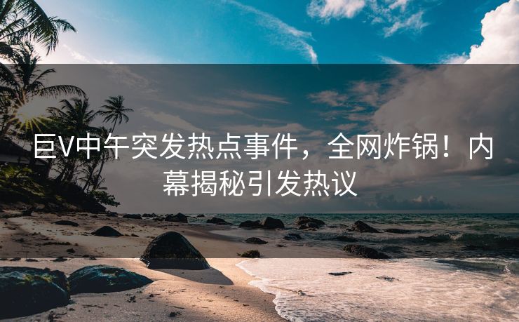 巨V中午突发热点事件，全网炸锅！内幕揭秘引发热议