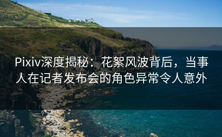 Pixiv深度揭秘：花絮风波背后，当事人在记者发布会的角色异常令人意外