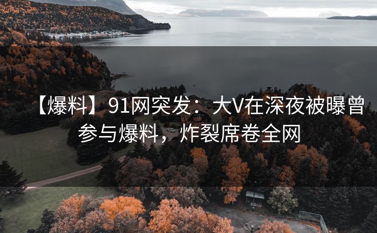 【爆料】91网突发：大V在深夜被曝曾参与爆料，炸裂席卷全网