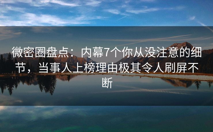 微密圈盘点：内幕7个你从没注意的细节，当事人上榜理由极其令人刷屏不断