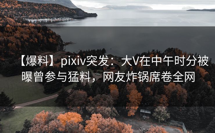 【爆料】pixiv突发：大V在中午时分被曝曾参与猛料，网友炸锅席卷全网