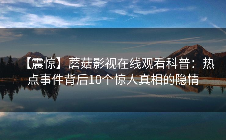 【震惊】蘑菇影视在线观看科普:热点事件背后10个惊人真相的隐情 【震惊】蘑菇影视在线观看科普:热点事件背后10个惊人真相的隐情