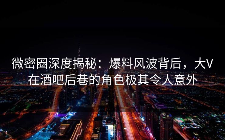 微密圈深度揭秘：爆料风波背后，大V在酒吧后巷的角色极其令人意外