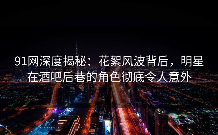 91网深度揭秘：花絮风波背后，明星在酒吧后巷的角色彻底令人意外