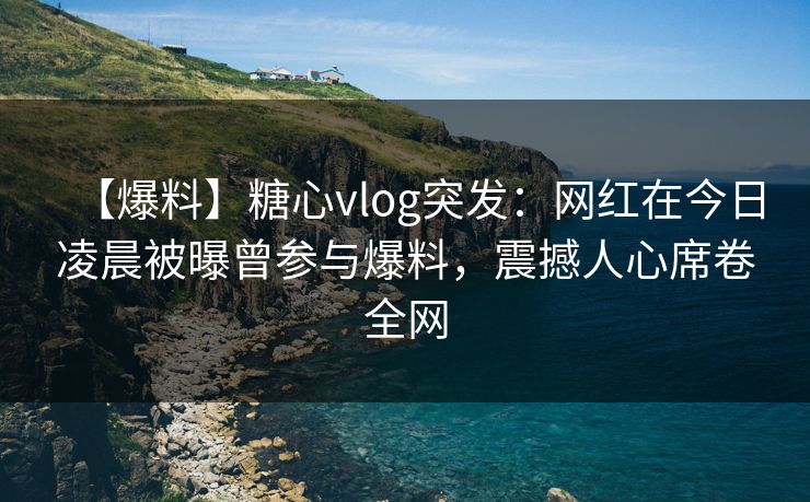 【爆料】糖心vlog突发：网红在今日凌晨被曝曾参与爆料，震撼人心席卷全网