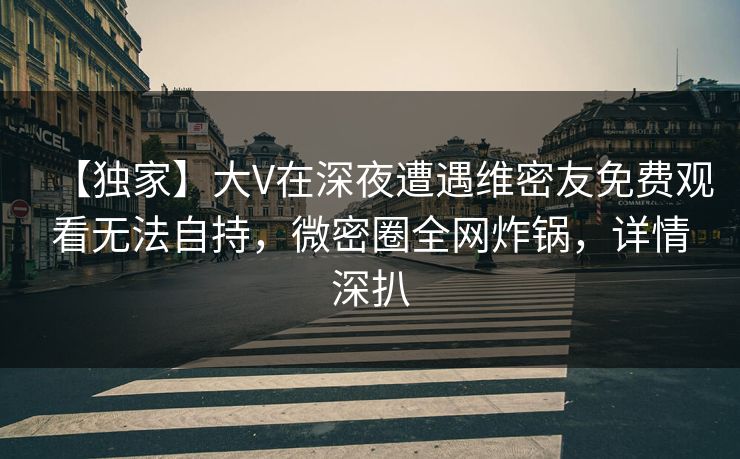 【独家】大V在深夜遭遇维密友免费观看无法自持,微密圈全网炸锅,详情深扒 【独家】大V在深夜遭遇维密友免费观看无法自持,微密圈全网炸锅,详情深扒