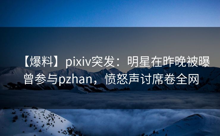 【爆料】pixiv突发：明星在昨晚被曝曾参与pzhan，愤怒声讨席卷全网