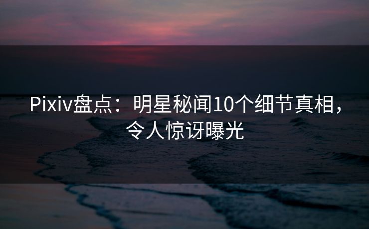Pixiv盘点:明星秘闻10个细节真相,令人惊讶曝光 Pixiv盘点:明星秘闻10个细节真相,令人惊讶曝光
