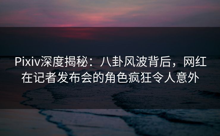 Pixiv深度揭秘：八卦风波背后，网红在记者发布会的角色疯狂令人意外