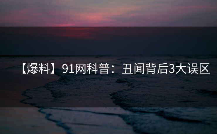 【爆料】91网科普：丑闻背后3大误区