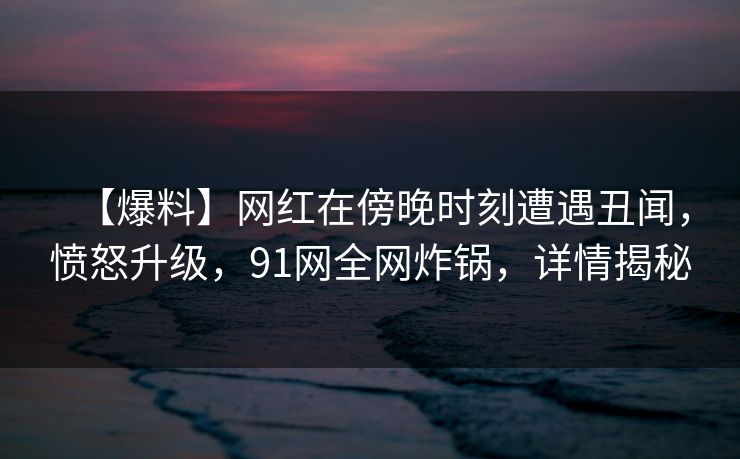 【爆料】网红在傍晚时刻遭遇丑闻,愤怒升级,91网全网炸锅,详情揭秘 【爆料】网红在傍晚时刻遭遇丑闻,愤怒升级,91网全网炸锅,详情揭秘