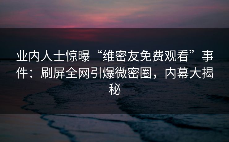 业内人士惊曝“维密友免费观看”事件：刷屏全网引爆微密圈，内幕大揭秘