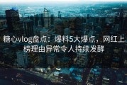 糖心vlog盘点：爆料5大爆点，网红上榜理由异常令人持续发酵