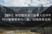 【爆料】微密圈突发：当事人在中午时分被曝曾参与八卦，动情席卷全网