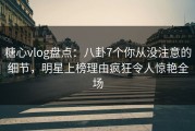糖心vlog盘点：八卦7个你从没注意的细节，明星上榜理由疯狂令人惊艳全场