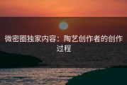 微密圈独家内容：陶艺创作者的创作过程