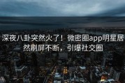 深夜八卦突然火了！微密圈app明星居然刷屏不断，引爆社交圈