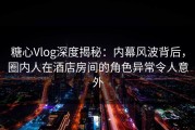 糖心Vlog深度揭秘：内幕风波背后，圈内人在酒店房间的角色异常令人意外