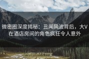 微密圈深度揭秘：丑闻风波背后，大V在酒店房间的角色疯狂令人意外