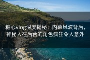 糖心vlog深度揭秘：内幕风波背后，神秘人在后台的角色疯狂令人意外