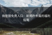 微密圈免费入口：新用户专属的福利指南