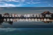 Pixiv深度揭秘：内幕风波背后，网红在直播间现场的角色异常令人意外