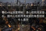 糖心vlog深度揭秘：溏心视频风波背后，圈内人在机场贵宾室的角色彻底令人意外