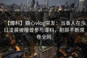 【爆料】糖心vlog突发：当事人在今日凌晨被曝曾参与爆料，刷屏不断席卷全网