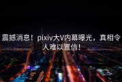 震撼消息！pixiv大V内幕曝光，真相令人难以置信！