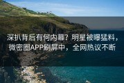 深扒背后有何内幕？明星被曝猛料，微密圈APP刷屏中，全网热议不断