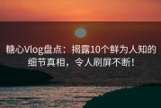 糖心Vlog盘点：揭露10个鲜为人知的细节真相，令人刷屏不断！