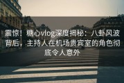 震惊！糖心vlog深度揭秘：八卦风波背后，主持人在机场贵宾室的角色彻底令人意外