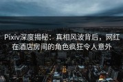 Pixiv深度揭秘：真相风波背后，网红在酒店房间的角色疯狂令人意外