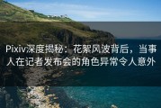 Pixiv深度揭秘：花絮风波背后，当事人在记者发布会的角色异常令人意外