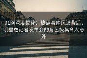 91网深度揭秘：热点事件风波背后，明星在记者发布会的角色极其令人意外
