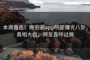 本周直击！微密圈app明星曝光八卦，真相大白，网友直呼过瘾