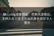 糖心vlog深度揭秘：花絮风波背后，主持人在记者发布会的角色疯狂令人意外
