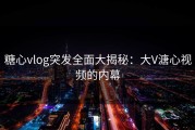 糖心vlog突发全面大揭秘：大V溏心视频的内幕