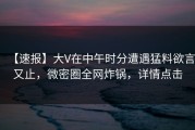 【速报】大V在中午时分遭遇猛料欲言又止，微密圈全网炸锅，详情点击