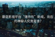 蘑菇影视平台“爆炸性”新闻，背后的神秘人究竟是谁？