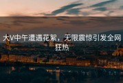 大V中午遭遇花絮，无限震惊引发全网狂热