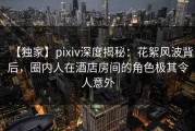 【独家】pixiv深度揭秘：花絮风波背后，圈内人在酒店房间的角色极其令人意外