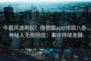 今晨风波再起！微密圈app惊现八卦，神秘人无奈回应：事件持续发酵