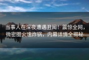 当事人在深夜遭遇丑闻！震惊全网，微密圈火速炸锅，内幕详情全揭秘