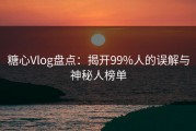 糖心Vlog盘点：揭开99%人的误解与神秘人榜单